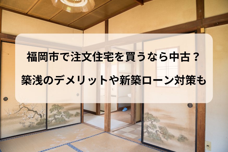 福岡市で注文住宅を買うなら中古？築浅のデメリットや新築ローン対策も